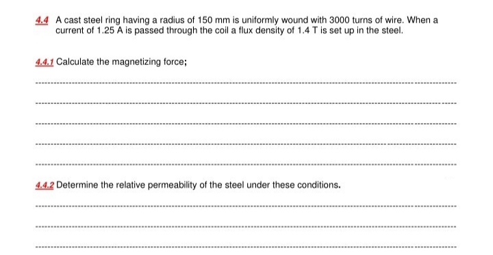 4.4 A cast steel ring having a radius of 150 mm is uniformly wound with 3000 turns of wire. When a
current of 1.25 A is passed through the coil a flux density of 1.4 T is set up in the steel.
4.4.1 Calculate the magnetizing force;
4.4.2 Determine the relative permeability of the steel under these conditions.
... ......*.......
