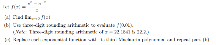 Let f(x) = x
(a) Find lim o f(x).
(b) Use three-digit rounding arithmetic to evaluate f(0.01).
(Note: Three-digit rounding arithmetic of x = 22.1841 is 22.2.)
(c) Replace each exponential function with its third Maclaurin polynomial and repeat part (b).