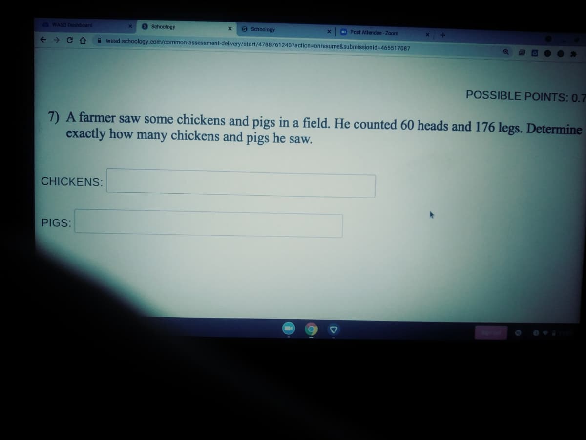 3 WASD Dashboard
8 Schoology
9 Schoology
O Post Attendee-Zoom
->
A wasd.schoology.com/common-assessment-delivery/start/4788761240?action=onresume&submissionid=465517087
O DO O *
POSSIBLE POINTS: 0.7
7) A farmer saw some chickens and pigs in a field. He counted 60 heads and 176 legs. Determine
exactly how many chickens and pigs he saw.
CHICKENS:
PIGS:

