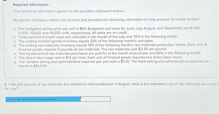 Required information
[The following information applies to the questions displayed below.]
Morganton Company makes one product and provided the following information to help prepare its master budget:
a. The budgeted selling price per unit is $60. Budgeted unit sales for June, July, August, and September are 8,000,
11,000, 13,000, and 14,000 units, respectively. All sales are on credit.
b. Thirty percent of credit sales are collected in the month of the sale and 70% in the following month.
c. The ending finished goods inventory equals 25% of the following month's unit sales.
d. The ending raw materials inventory equals 10% of the following month's raw materials production needs. Each unit of
finished goods requires 5 pounds of raw materials. The raw materials cost $2.20 per pound.
e. Twenty percent of raw materials purchases are paid for in the month of purchase and 80% in the following month.
f. The direct labor wage rate is $12 per hour. Each unit of finished goods requires two direct labor-hours.
g. The variable selling and administrative expense per unit sold is $1.20. The fixed selling and administrative expense per
month is $61,000.
6. If 66,250 pounds of raw materials are needed to meet production in August, what is the estimated cost of raw materials purchases.
for July?
Cost of raw materials to be purchased