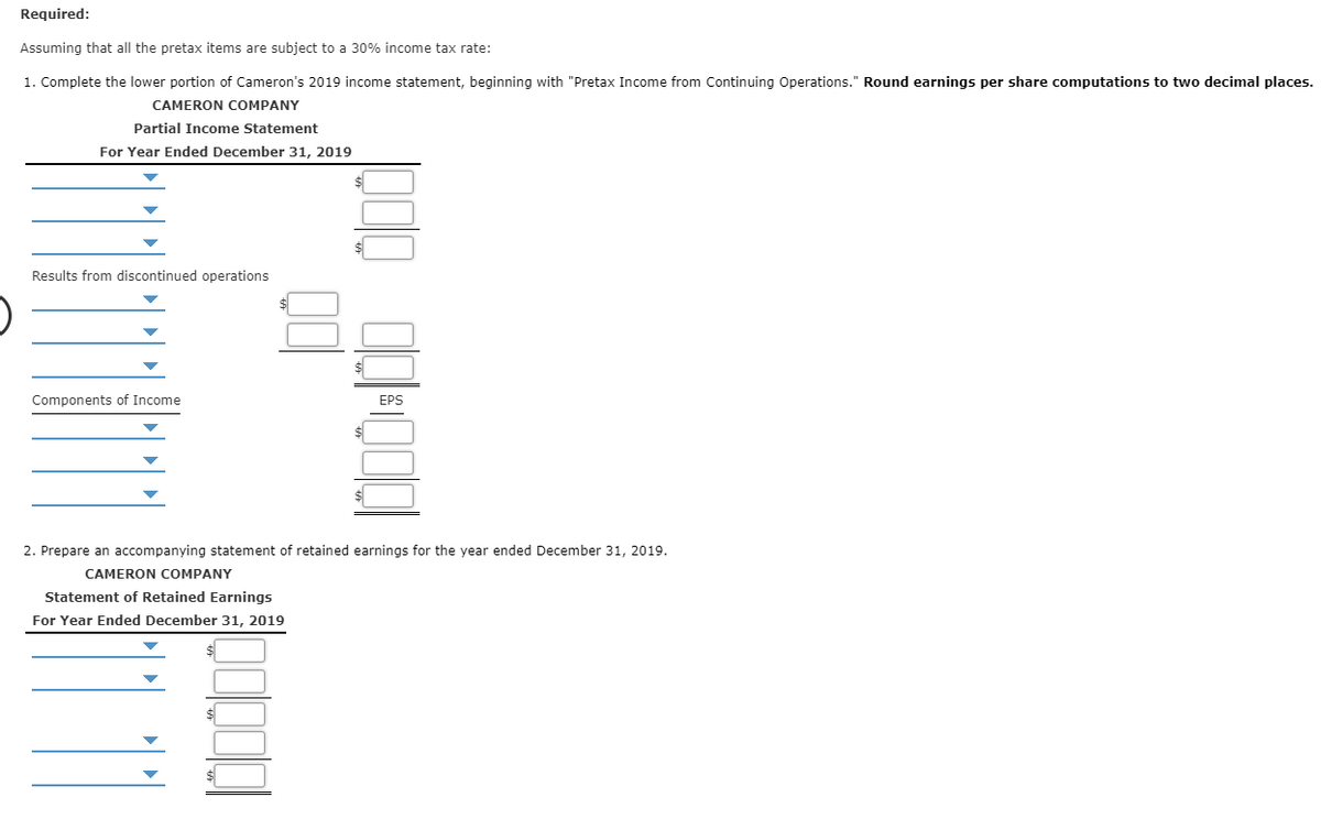 Required:
Assuming that all the pretax items are subject to a 30% income tax rate:
1. Complete the lower portion of Cameron's 2019 income statement, beginning with "Pretax Income from Continuing Operations." Round earnings per share computations to two decimal places.
CAMERON COMPANY
Partial Income Statement
For Year Ended December 31, 2019
Results from discontinued operations
Components of Income
$
$
$
EPS
2. Prepare an accompanying statement of retained earnings for the year ended December 31, 2019.
CAMERON COMPANY
Statement of Retained Earnings
For Year Ended December 31, 2019