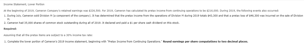 Income Statement, Lower Portion
At the beginning of 2019, Cameron Company's retained earnings was $226,500. For 2019, Cameron has calculated its pretax income from continuing operations to be $216,000. During 2019, the following events also occurred:
1. During July, Cameron sold Division M (a component of the company). It has determined that the pretax income from the operations of Division M during 2019 totals $43,300 and that a pretax loss of $46,300 was incurred on the sale of Division
M.
2. Cameron had 35,000 shares of common stock outstanding during all of 2019. It declared and paid a $1 per share cash dividend on this stock.
Required:
Assuming that all the pretax items are subject to a 30% income tax rate:
1. Complete the lower portion of Cameron's 2019 income statement, beginning with "Pretax Income from Continuing Operations." Round earnings per share computations to two decimal places.