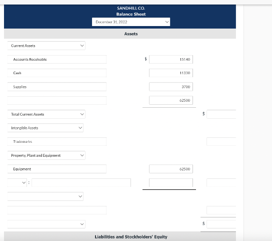 Current Assets
Accounts Receivable
Cash
Supplies
Total Current Assets
Intangible Assets
Trademarks
Property, Plant and Equipment
Equipment
SANDHILL CO.
Balance Sheet
December 31, 2022
Assets
$
Liabilities and Stockholders' Equity
15140
11330
3700
62500
62500
$
$