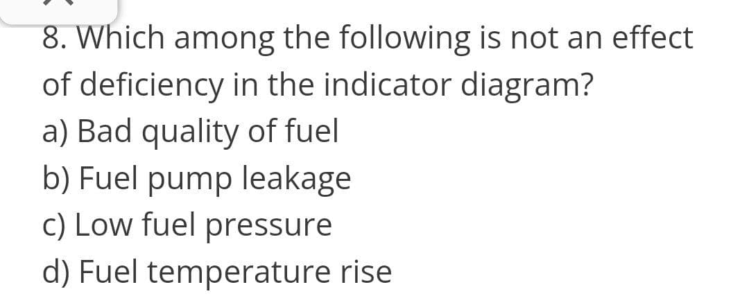 8. Which among the following is not an effect
of deficiency in the indicator diagram?
a) Bad quality of fuel
b) Fuel pump leakage
c) Low fuel pressure
d) Fuel temperature rise
