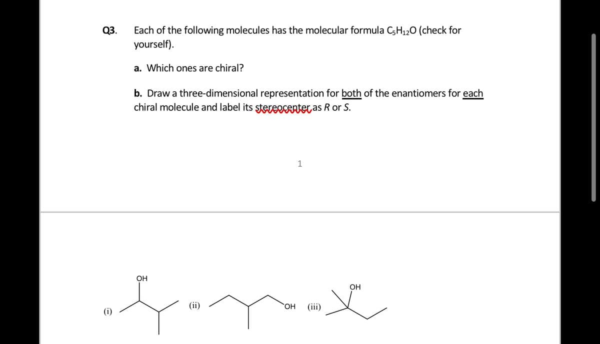 Each of the following molecules has the molecular formula C5H120 (check for
yourself).
Q3.
a. Which ones are chiral?
b. Draw a three-dimensional representation for both of the enantiomers for each
chiral molecule and label its stereecentet as R or S.
1
OH
Он
(ii)
HO.
(iii)
(i)
