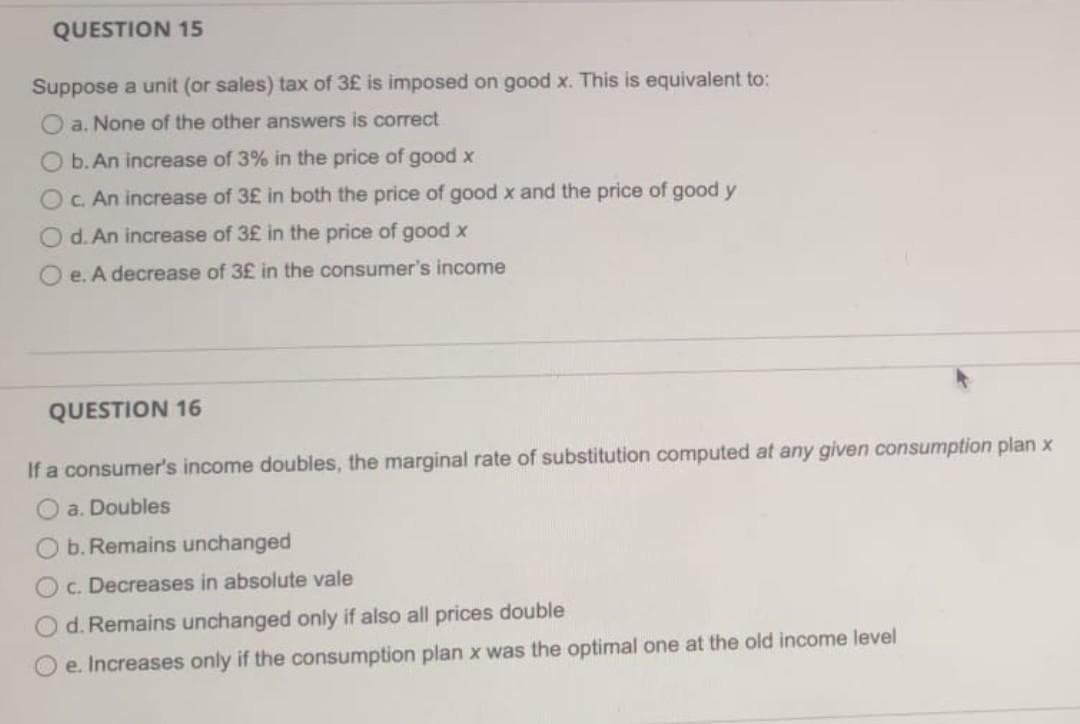 QUESTION 15
Suppose a unit (or sales) tax of 3£ is imposed on good x. This is equivalent to:
O a. None of the other answers is correct
b. An increase of 3% in the price of good x
Oc. An increase of 3£ in both the price of good x and the price of good y
Od.An increase of 3£ in the price of good x
O e. A decrease of 3£ in the consumer's income
QUESTION 16
If a consumer's income doubles, the marginal rate of substitution computed at any given consumption plan x
a. Doubles
b. Remains unchanged
c. Decreases in absolute vale
Od. Remains unchanged only if also all prices double
e. Increases only if the consumption plan x was the optimal one at the old income level
