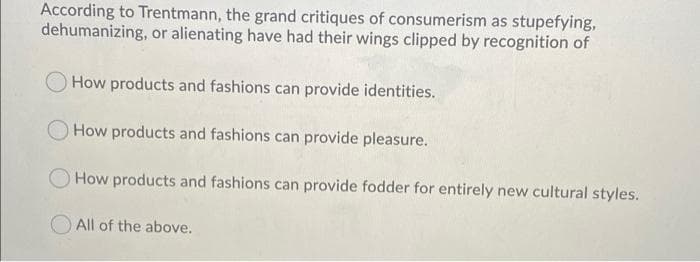 According to Trentmann, the grand critiques of consumerism as stupefying,
dehumanizing, or alienating have had their wings clipped by recognition of
How products and fashions can provide identities.
How products and fashions can provide pleasure.
How products and fashions can provide fodder for entirely new cultural styles.
All of the above.
