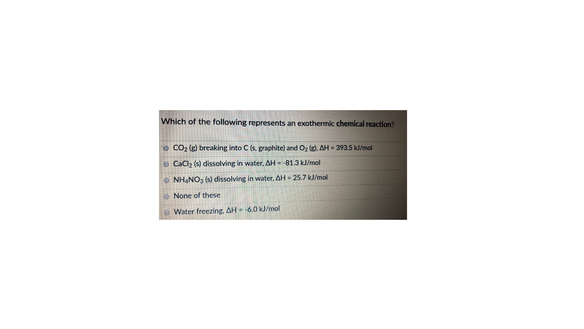 Which of the following represents an exothermic chemical reaction?
O CO2 (g) breaking into C (s, graphite) and O2 (g), AH = 393.5 kJ/mol
© CaCl2 (s) dissolving in water, AH = -81.3 kJ/mol
O NH4NO3 (s) dissolving in water, AH = 25.7 kJ/mol
O None of these
Water freezing, AH = -6.0 kJ/mol
