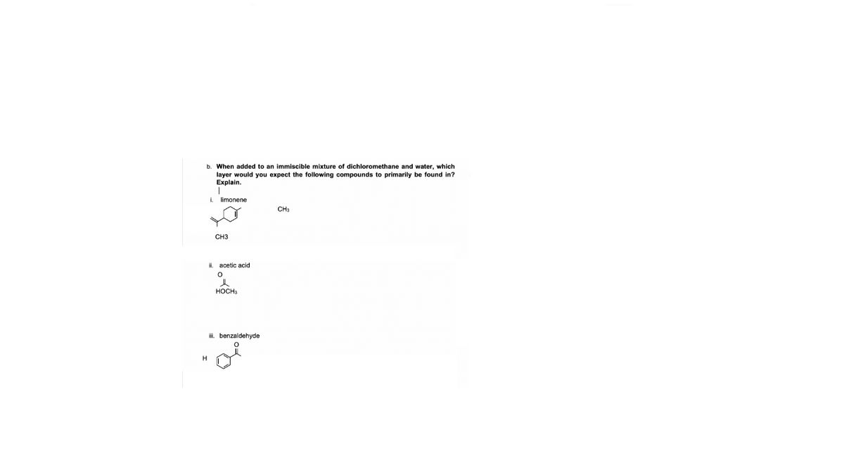 b. When added to an immiscible mixture of dichloromethane and water, which
layer would you expect the following compounds to primarily be found in?
Explain.
I.
limonene
CH3
CH3
il.
acetic acid
HOCHs
i, benzaldehyde
H
