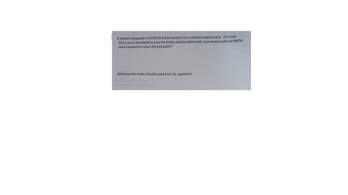 A student prepared a 0.0750 M NaOH solution for a titration experiment. If it took
25.52 ml of the NaOH to turn the H,SO4 solution faint pink, how many moles of NaOH
were required to reach the end point?
What was the mole of H2SO4 used from 3a. question?
