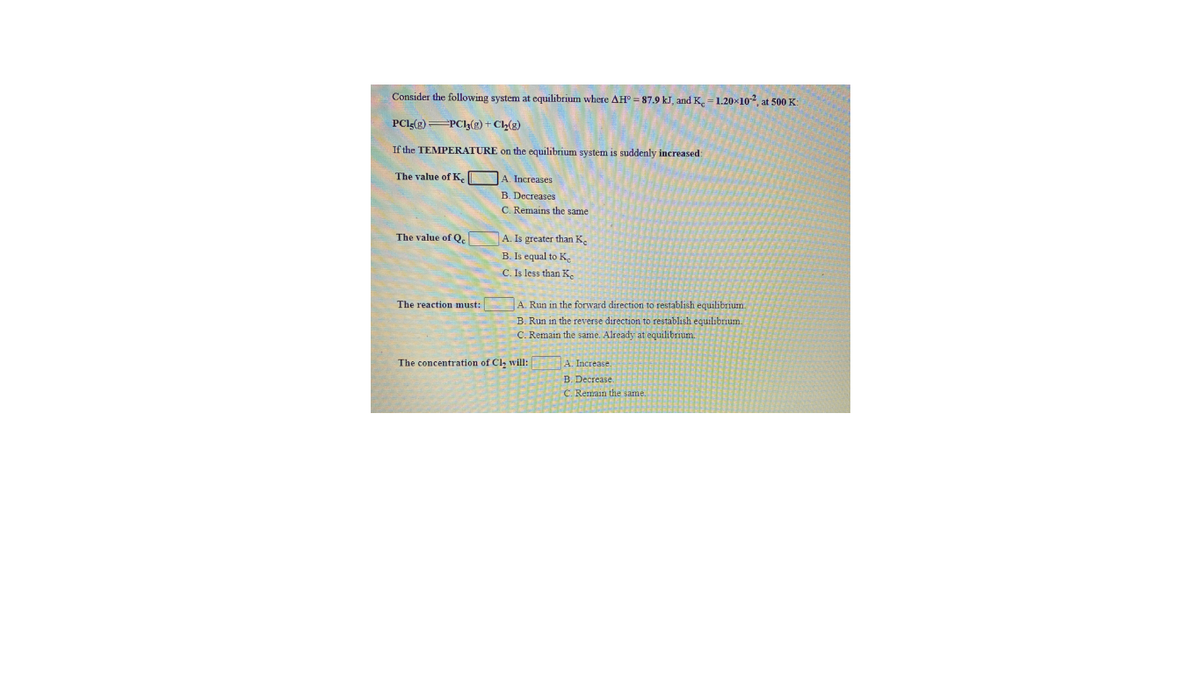 Consider the following system at equilibrium where AH = 87.9 kJ, and K, = 1.20×102 at 500 K:
PClg(g) PCI3(g) + Ch(g)
If the TEMPERATURE on the equilibrium system is suddenly increased:
The value of K, JA. Increases
B. Decreases
C. Remains the same
The value of Q.
A. Is greater than K.
B. Is equal to K.
C. Is less than K,
A. Run in the forward direction to restablish equilibrium.
B. Run in the reverse direction to restablish equilibrium
C. Remain the same. Already at equilibrium.
The reaction must:
The concentration of Cl, will:
A. Increase.
B. Decrease.
C. Remain the same.
