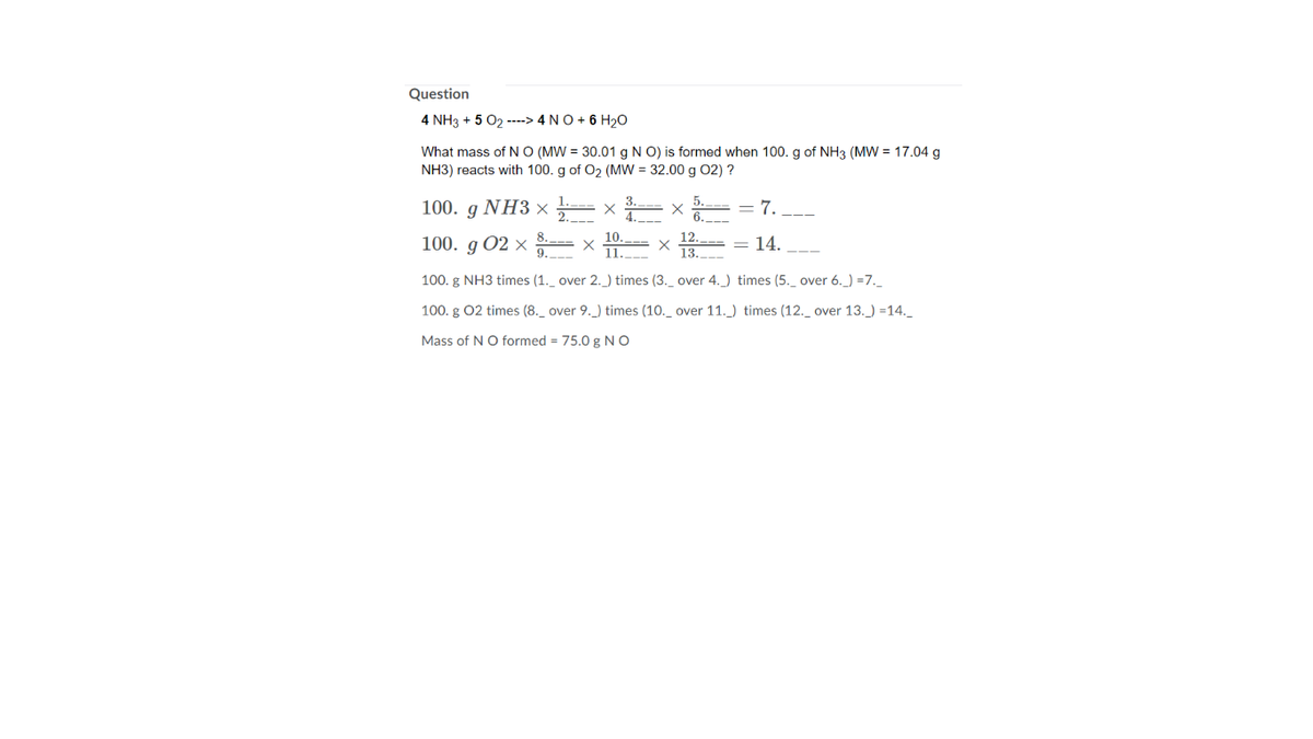 Question
4 NH3 + 5 02 ----> 4 NO + 6 H20
What mass of N O (MW = 30.01 g N O) is formed when 100. g of NH3 (MW = 17.04 g
NH3) reacts with 100. g of O2 (MW = 32.00 g 02) ?
100. g NH3 x
= 7.
10.
--- X
1.
12.
100. g 02 ×
14.
9.
13.
100. g NH3 times (1._ over 2._) times (3._ over 4._) times (5._ over 6._) =7._
100. g 02 times (8._ over 9._) times (10._ over 11._) times (12._ over 13._) =14._
Mass of NO formed = 75.0 g NO
