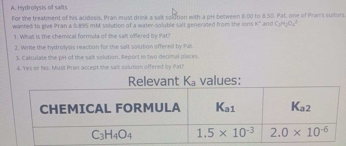 A. Hydrolysis of salts
For the treatment of his acidosis, Pran must drink a salt sofution with a pH between 8.00 to 8.50. Pat, one of Pran's suitors,
wanted to give Pran a 0.895 mM solution of a water-soluble salt generated from the ions K and C3H204.
1. What is the chemical formula of the salt offered by Pat?
2. Write the hydrolysis reaction for the salt solution offered by Pat.
3. Calculate the pH of the salt solution. Report in two decimal places.
4. Yes or No. Must Pran accept the salt solution offered by Pat?
Relevant Ka values:
CHEMICAL FORMULA
Ka1
Ka2
C3H4O4
1.5 x 10-3
2.0 x 10-6
