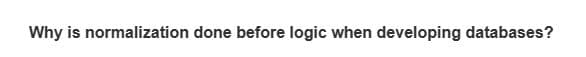 Why is normalization done before logic when developing databases?