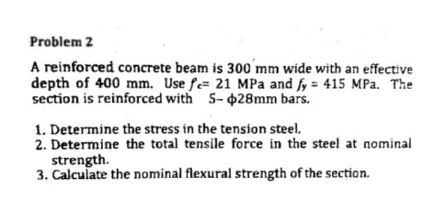 Problem 2
A reinforced concrete beam is 300 mm wide with an effective
depth of 400 mm. Use fe= 21 MPa and fy = 415 MPa. The
section is reinforced with 5- 028mm bars.
1. Determine the stress in the tension steel.
2. Determine the total tensile force in the steel at nominal
strength.
3. Calculate the nominal flexural strength of the section.
