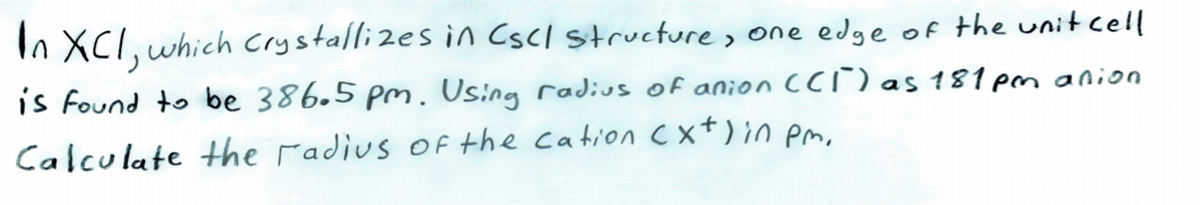 In XCl, which Crystallizes in Cscl structure, one edge of the unit cell
is found to be 386.5 pm. Using radius of anion CCi) as 181 pm anion
Calculate Hhe radius of the cation C xt)in pm.
