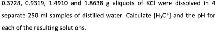 0.3728, 0.9319, 1.4910 and 1.8638 g aliquots of KCI were dissolved in 4
separate 250 ml samples of distilled water. Calculate [H3O*] and the pH for
each of the resulting solutions.
