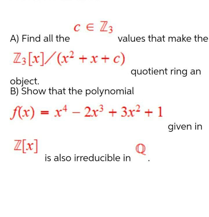 Ce Z3
A) Find all the
values that make the
Z3 [x]/(x² +x + c)
quotient ring an
object.
B) Show that the polynomial
f(x) = x4 – 2x³ + 3x2 + 1
given in
Z[x]
is also irreducible in
