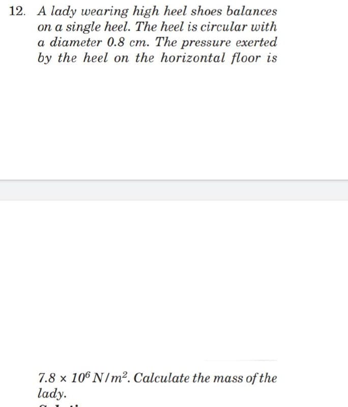 12. A lady wearing high heel shoes balances
on a single heel. The heel is circular with
a diameter 0.8 cm. The pressure exerted
by the heel on the horizontal floor is
7.8 x 106 N/m². Calculate the mass of the
lady.
