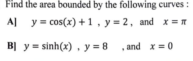 Find the area bounded by the following curves :
A]
y = cos(x) + 1 , y = 2, and x = n
B] y = sinh(x) , y = 8 , and x = 0
