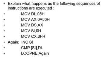 • Explain what happens as the following sequences of
instructions are executed :
MOV DL,05H
MOV AX,OA0OH
MOV DS AX
MOV SI,OH
MOV CX,OFH
Again: INC SI
CMP [SI].DL
LOOPNE Again
