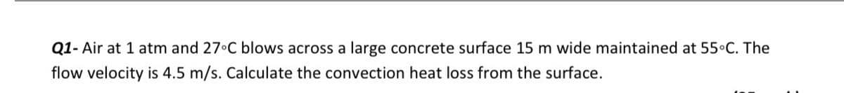 Q1- Air at 1 atm and 27 C blows across a large concrete surface 15 m wide maintained at 55 C. The
flow velocity is 4.5 m/s. Calculate the convection heat loss from the surface.
