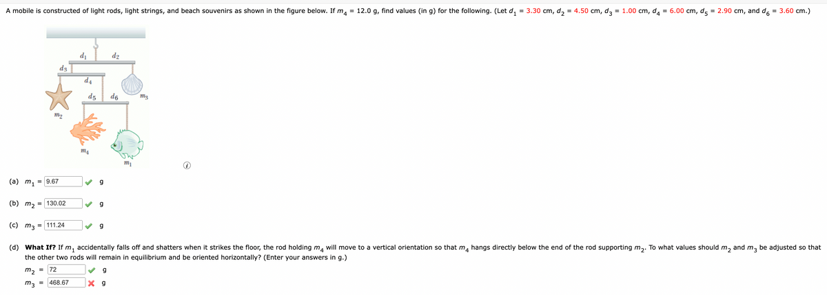 A mobile is constructed of light rods, light strings, and beach souvenirs as shown in the figure below. If m
(a) m₁ = 9.67
(b) m₂
m₂
d3
= 130.02
=
=111.24
72
d₁
d4
d5
ms
g
g
d2
(c) m3
(d) What If? If m₁ accidentally falls off and shatters when it strikes the floor, the rod holding m4 will move to a vertical orientation so that m4 hangs directly below the end of the rod supporting m₂. To what values should m₂ and m3
the other two rods will remain in equilibrium and be oriented horizontally? (Enter your answers in g.)
be adjusted so that
m₂ =
g
m3 468.67
X g
g
d6
=
"4 12.0 g, find values (in g) for the following. (Let d₁ = 3.30 cm, d₂ = 4.50 cm, d3 = 1.00 cm, d4 = 6.00 cm, d5 = 2.90 cm, and d = 3.60 cm.)
mz