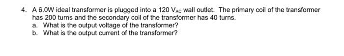 4. A 6.0W ideal transformer is plugged into a 120 VAC wall outlet. The primary coil of the transformer
has 200 turns and the secondary coil of the transformer has 40 turns.
a. What is the output voltage of the transformer?
b. What is the output current of the transformer?