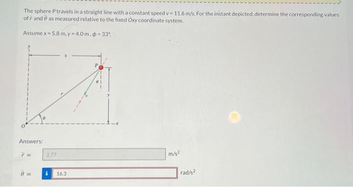 The sphere P travels in a straight line with a constant speed v- 11.6 m/s. For the instant depicted, determine the corresponding values
of and as measured relative to the fixed Oxy coordinate system.
Assume x = 5.8 m, y=4.0 m, -33%
Answers:
2.77
16.3
m/s²
rad/s2