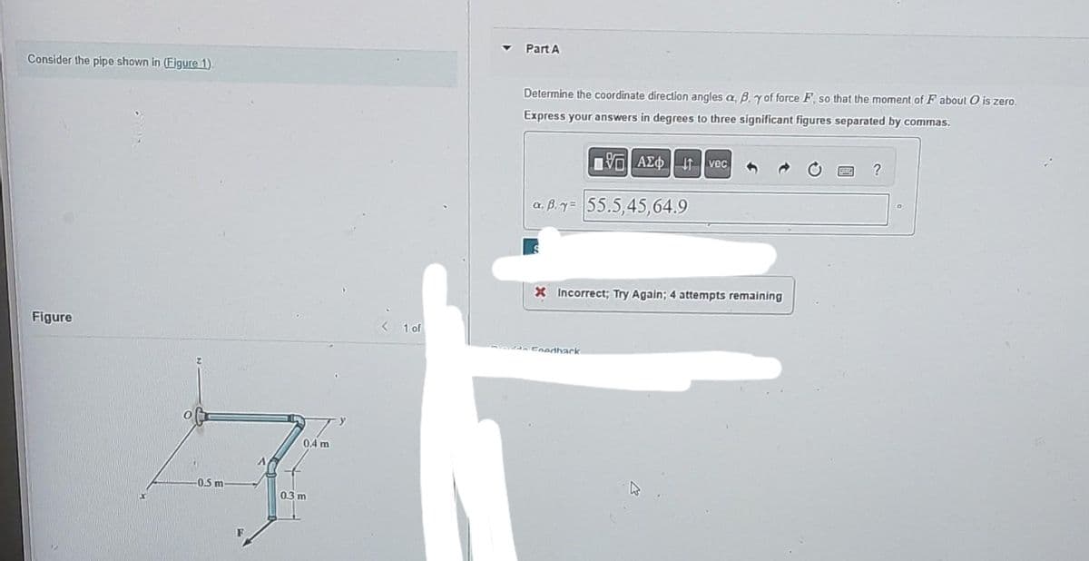 Consider the pipe shown in (Figure 1).
Figure
0.5 m-
0.4 m
0.3 m
1 of
Part A
Determine the coordinate direction angles a, B, y of force F, so that the moment of F about O is zero.
Express your answers in degrees to three significant figures separated by commas.
ΠΕΑΣΦΗ 41
a. B.y= 55.5,45,64.9
vec
X Incorrect; Try Again; 4 attempts remaining
Foedhark
?