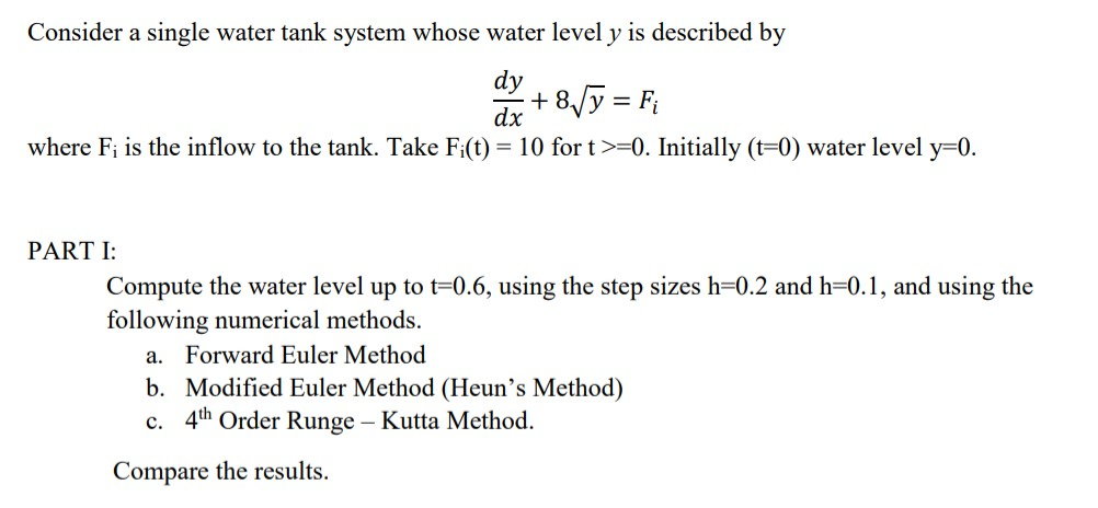 Consider a single water tank system whose water level y is described by
+ 8√y = F₁
dx
where Fi is the inflow to the tank. Take Fi(t) = 10 for t >=0. Initially (t=0) water level y=0.
PART I:
Compute the water level up to t=0.6, using the step sizes h=0.2 and h=0.1, and using the
following numerical methods.
a. Forward Euler Method
b. Modified Euler Method (Heun's Method)
c. 4th Order Runge - Kutta Method.
Compare the results.