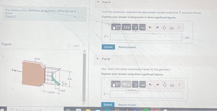 The resulting stress distribution-along section AB for the bar in
shown
(Egure 1)
Figure
O Tan
3 kai
1 of 1
Part A
From this distribution, determine the approximate resultant axial force P applied to the bar.
Express your answer in kilopounds to three significant figures.
ΑΣΦΙΚΗ vac
P-
Submit
Part B
Also, what is the stress-concentration factor for this geometry?
Express your answer using three significant figures.
VE Ivec
O
K-
Request Answer
Submit
Symbols
Request Answer
?
?
kip