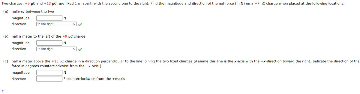 Two charges, +9 μC and +13 μC, are fixed 1 m apart, with the second one to the right. Find the magnitude and direction of the net force (in N) on a -7 nC charge when placed at the following locations.
(a) halfway between the two
magnitude
direction
to the right
(b) half a meter to the left of the +9 µC charge
N
magnitude
direction
t
N
to the right
(c) half a meter above the +13 μC charge in a direction perpendicular to the line joining the two fixed charges (Assume this line is the x-axis with the +x-direction toward the right. Indicate the direction of the
force in degrees counterclockwise from the +x-axis.)
magnitude
direction
N
° counterclockwise from the +x-axis