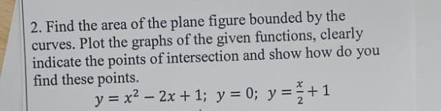 2. Find the area of the plane figure bounded by the
curves. Plot the graphs of the given functions, clearly
indicate the points of intersection and show how do you
find these points.
y = x² - 2x +1; y = 0; y = ² + 1