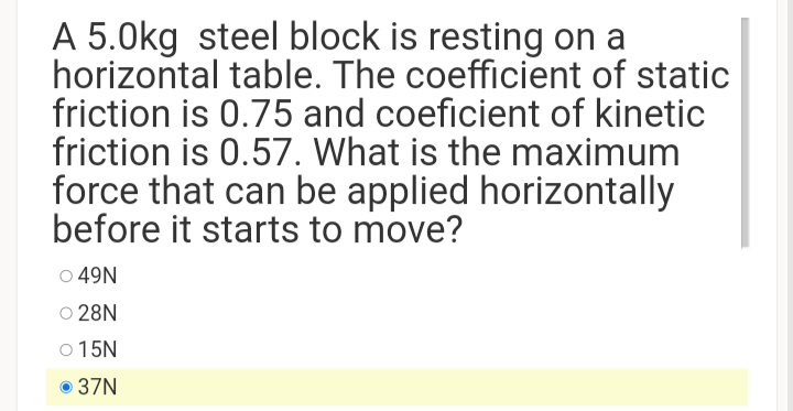 A 5.0kg steel block is resting on a
horizontal table. The coefficient of static
friction is 0.75 and coeficient of kinetic
friction is 0.57. What is the maximum
force that can be applied horizontally
before it starts to move?
o 49N
O 28N
O 15N
37N
