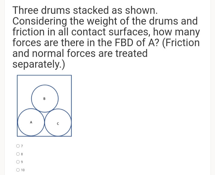 Three drums stacked as shown.
Considering the weight of the drums and
friction in all contact surfaces, how many
forces are there in the FBD of A? (Friction
and normal forces are treated
separately.)
07
O 8
9.
O 10
