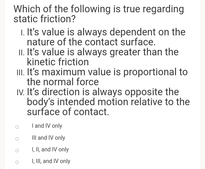 Which of the following is true regarding
static friction?
1. It's value is always dependent on the
nature of the contact surface.
II. It's value is always greater than the
kinetic friction
II. It's maximum value is proportional to
the normal force
IV. It's direction is always opposite the
body's intended motion relative to the
surface of contact.
I and IV only
III and IV only
I, II, and IV only
I, II, and IV only
