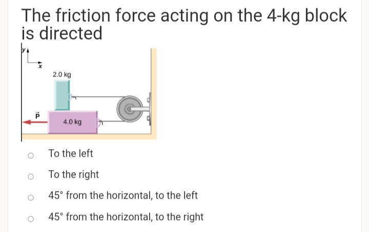 The friction force acting on the 4-kg block
is directed
2.0 kg
4.0 kg
To the left
To the right
45° from the horizontal, to the left
45° from the horizontal, to the right
