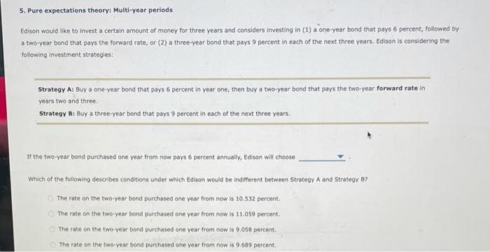 5. Pure expectations theory: Multi-year periods
Edison would like to invest a certain amount of money for three years and considers investing in (1) a one-year bond that pays 6 percent, followed by
a two-year bond that pays the forward rate, or (2) a three-year bond that pays 9 percent in each of the next three years. Edison is considering the
following investment strategies:
Strategy A: Buy a one-year bond that pays 6 percent in year one, then buy a two-year bond that pays the two-year forward rate in
years two and three.
Strategy B: Buy a three-year bond that pays 9 percent in each of the next three years.
If the two-year bond purchased one year from now pays 6 percent annually, Edison will choose
Which of the following describes conditions under which Edison would be indifferent between Strategy A and Strategy B7
The rate on the two-year bond purchased one year from now is 10.532 percent.
The rate on the two-year bond purchased one year from now is 11.059 percent.
O The rate on the two-year bond purchased one year from now is 9.058 percent.
The rate on the two-year bond purchased one year from now is 9.689 percent,
