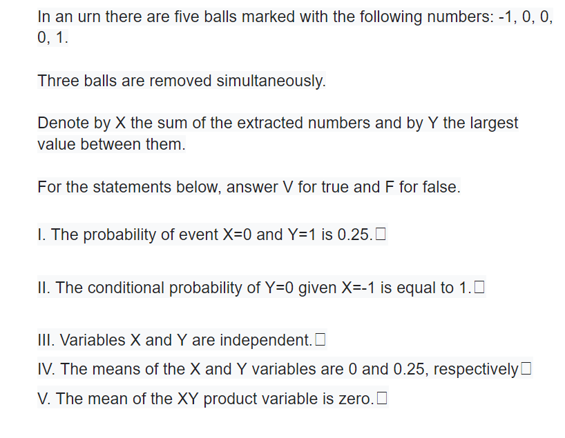 In an urn there are five balls marked with the following numbers: -1, 0, 0,
0, 1.
Three balls are removed simultaneously.
Denote by X the sum of the extracted numbers and by Y the largest
value between them.
For the statements below, answer V for true and F for false.
I. The probability of event X=0 and Y=1 is 0.25.0
II. The conditional probability of Y=0 given X=-1 is equal to 1.0
III. Variables X and Y are independent. O
IV. The means of the X and Y variables are 0 and 0.25, respectivelyO
V. The mean of the XY product variable is zero. O
