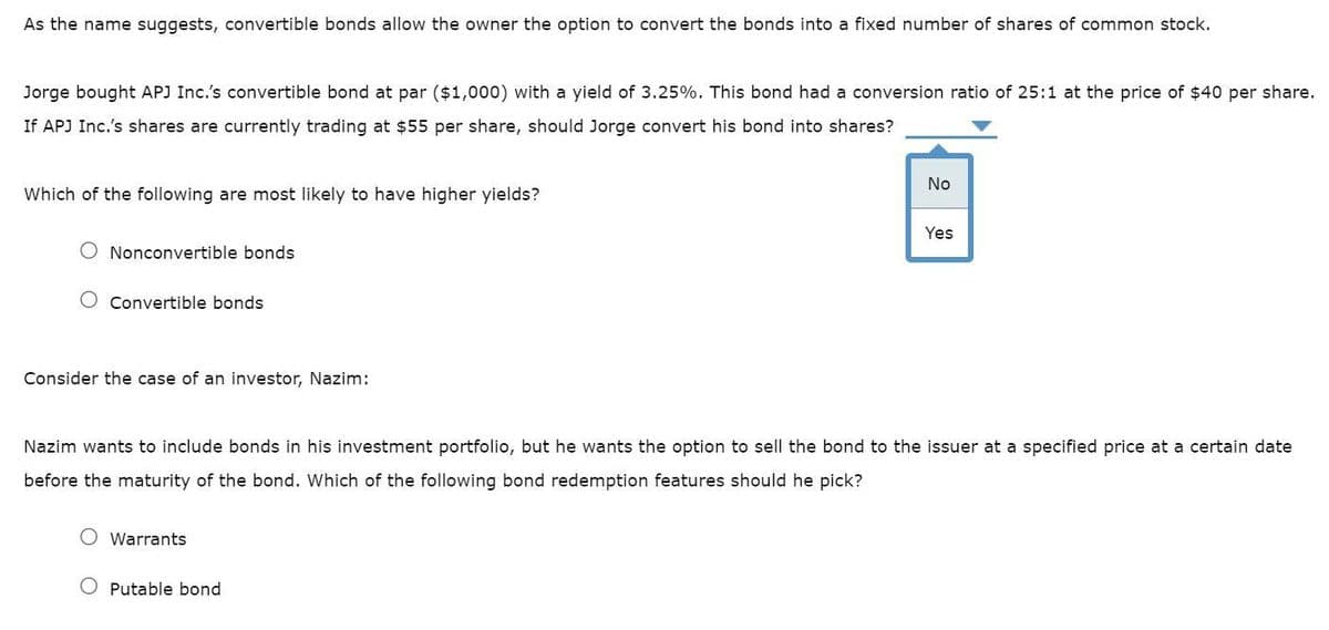 As the name suggests, convertible bonds allow the owner the option to convert the bonds into a fixed number of shares of common stock.
Jorge bought APJ Inc.'s convertible bond at par ($1,000) with a yield of 3.25%. This bond had a conversion ratio of 25:1 at the price of $40 per share.
If APJ Inc.'s shares are currently trading at $55 per share, should Jorge convert his bond into shares?
No
Which of the following are most likely to have higher yields?
Yes
Nonconvertible bonds
O Convertible bonds
Consider the case of an investor, Nazim:
Nazim wants to include bonds in his investment portfolio, but he wants the option to sell the bond to the issuer at a specified price at a certain date
before the maturity of the bond. Which of the following bond redemption features should he pick?
O Warrants
Putable bond
2
