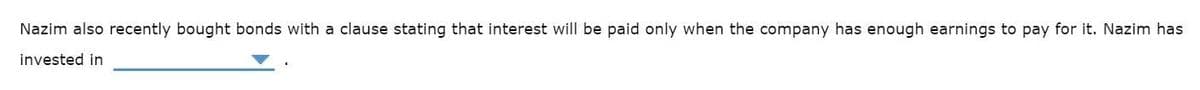 Nazim also recently bought bonds with a clause stating that interest will be paid only when the company has enough earnings to pay for it. Nazim has
invested in
