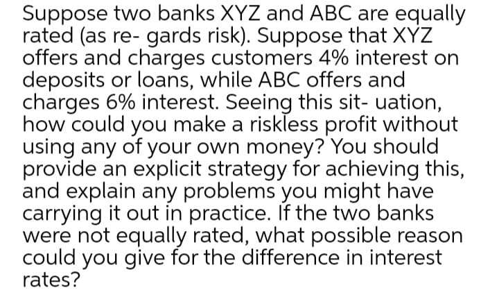 Suppose two banks XYZ and ABC are equally
rated (as re- gards risk). Suppose that XYZ
offers and charges customers 4% interest on
deposits or loans, while ABC offers and
charges 6% interest. Seeing this sit- uation,
how could you make a riskless profit without
using any of your own money? You should
provide an explicit strategy for achieving this,
and explain any problems you might have
carrying it out in practice. If the two banks
were not equally rated, what possible reason
could you give for the difference in interest
rates?
