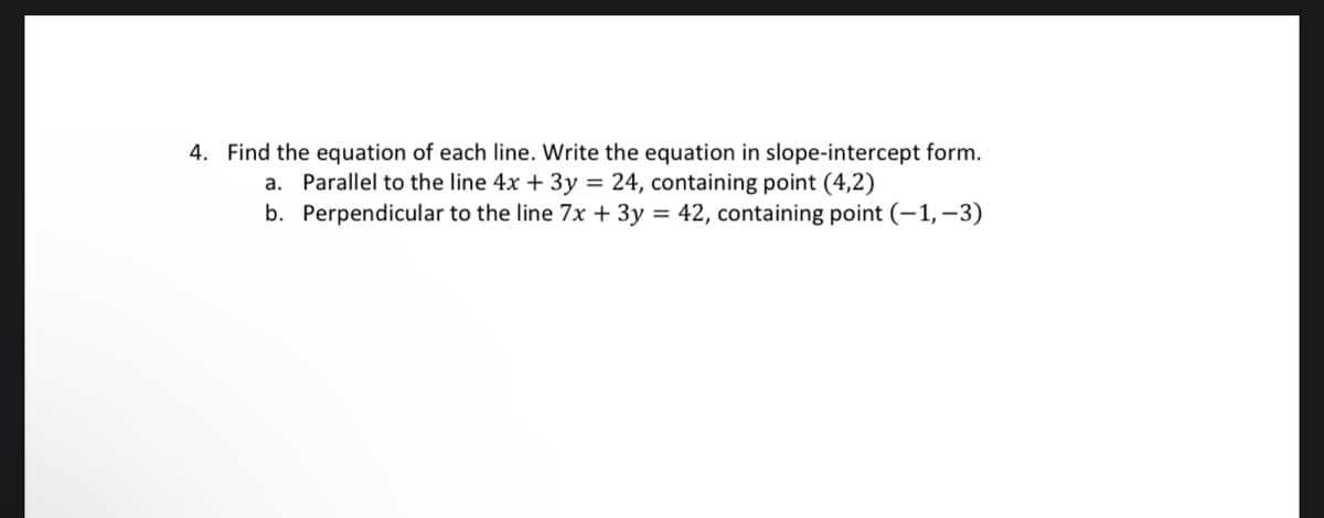 4. Find the equation of each line. Write the equation in slope-intercept form.
a. Parallel to the line 4x + 3y = 24, containing point (4,2)
b. Perpendicular to the line 7x + 3y = 42, containing point (-1, -3)