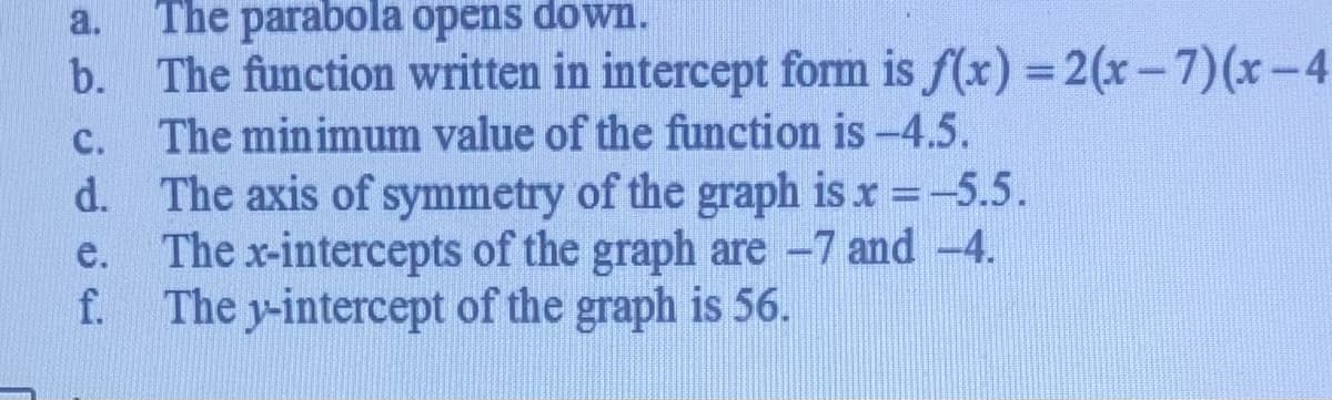 a.
The parabola opens down.
b. The function written in intercept form is f(x) =2(x-7)(x-4
The minimum value of the function is -4.5.
с.
d. The axis of symmetry of the graph is x -5.5.
The x-intercepts of the graph are -7 and -4.
The y-intercept of the graph is 56.
e.
f.
