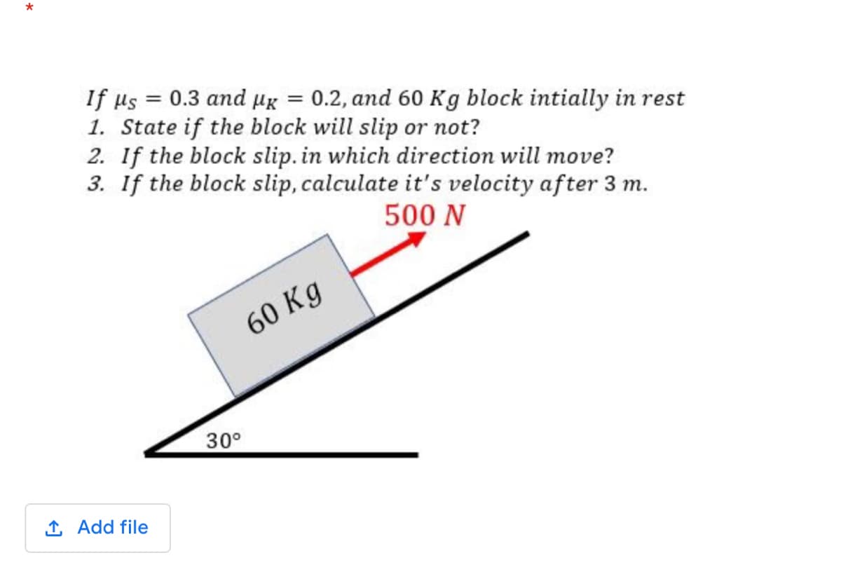 If us = 0.3 and Hg = 0.2, and 60 Kg block intially in rest
1. State if the block will slip or not?
2. If the block slip. in which direction will move?
3. If the block slip, calculate it's velocity after 3 m.
%3D
500 N
60 Kg
30°
1 Add file
