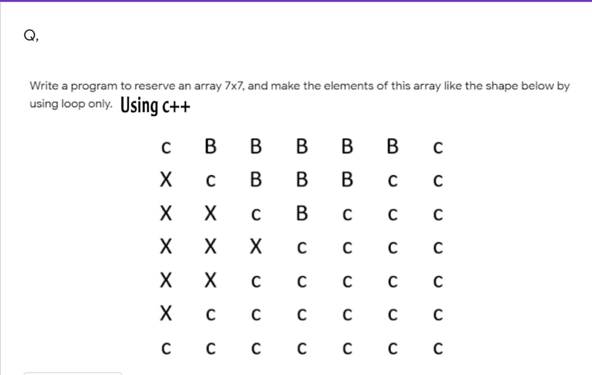 Q,
Write a program to reserve an array 7x7, and make the elements of this array like the shape below by
using loop only. Using c++
В
в в
в в
В в
В
В
с с
X
х с
C
с с с сс с с
