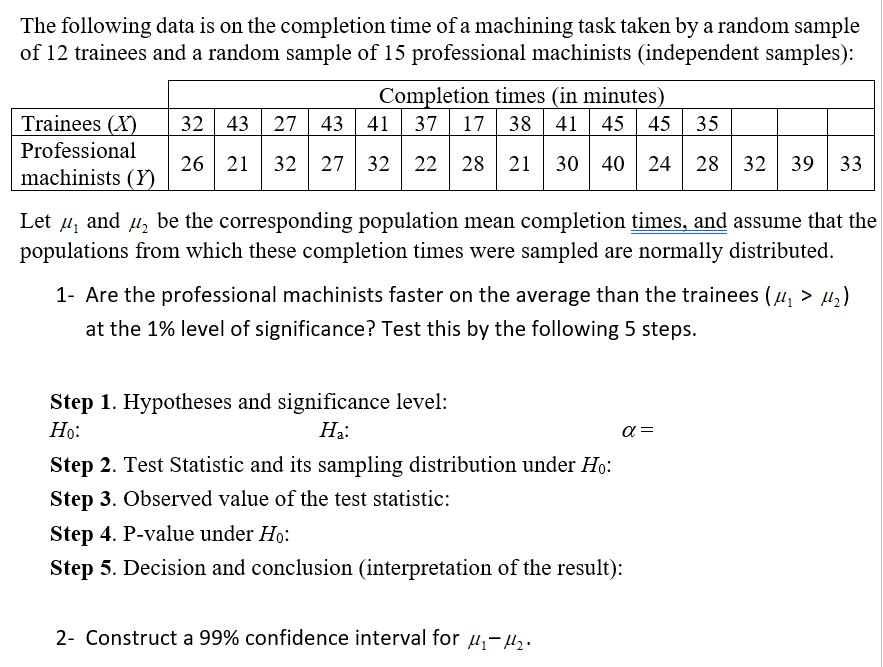 The following data is on the completion time of a machining task taken by a random sample
of 12 trainees and a random sample of 15 professional machinists (independent samples):
Completion times (in minutes)
45 45
Trainees (X)
Professional
32 43 27 43|
41 37
17 38 41
35
26 21
32 27 32 22 28 21
30 | 40 24
28 32
39
33
machinists (Y)
Let µ, and u, be the corresponding population mean completion times, and assume that the
populations from which these completion times were sampled are normally distributed.
1- Are the professional machinists faster on the average than the trainees (u, > µ,)
at the 1% level of significance? Test this by the following 5 steps.
Step 1. Hypotheses and significance level:
Но:
На:
a =
Step 2. Test Statistic and its sampling distribution under Ho:
Step 3. Observed value of the test statistic:
Step 4. P-value under Ho:
Step 5. Decision and conclusion (interpretation of the result):
2- Construct a 99% confidence interval for H;-H2.
