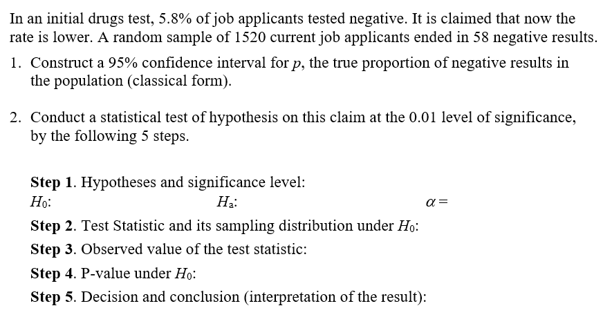 In an initial drugs test, 5.8% of job applicants tested negative. It is claimed that now the
rate is lower. A random sample of 1520 current job applicants ended in 58 negative results.
1. Construct a 95% confidence interval for p, the true proportion of negative results in
the population (classical form).
2. Conduct a statistical test of hypothesis on this claim at the 0.01 level of significance,
by the following 5 steps.
Step 1. Hypotheses and significance level:
Но:
На:
a =
Step 2. Test Statistic and its sampling distribution under Ho:
Step 3. Observed value of the test statistic:
Step 4. P-value under Ho:
Step 5. Decision and conclusion (interpretation of the result):
