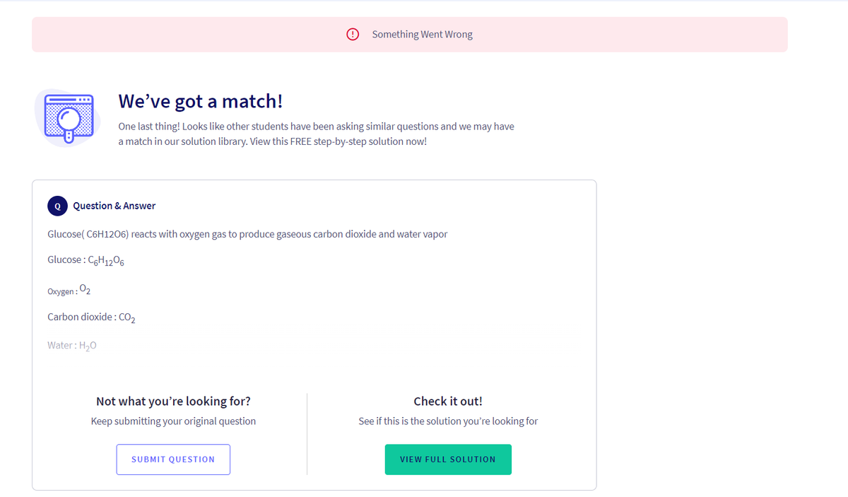 Q Question & Answer
We've got a match!
One last thing! Looks like other students have been asking similar questions and we may have
a match in our solution library. View this FREE step-by-step solution now!
Glucose(C6H1206) reacts with oxygen gas to produce gaseous carbon dioxide and water vapor
Glucose: C6H12O6
Oxygen : 0₂
Carbon dioxide: CO₂
Water: H₂O
Something Went Wrong
Not what you're looking for?
Keep submitting your original question
SUBMIT QUESTION
Check it out!
See if this is the solution you're looking for
VIEW FULL SOLUTION